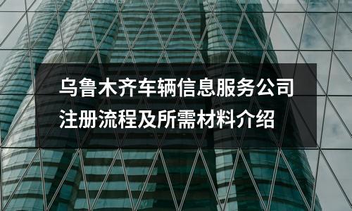 乌鲁木齐车辆信息服务公司注册流程及所需材料介绍