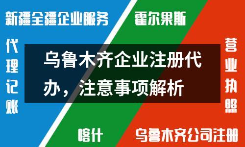乌鲁木齐企业注册代办,注意事项解析