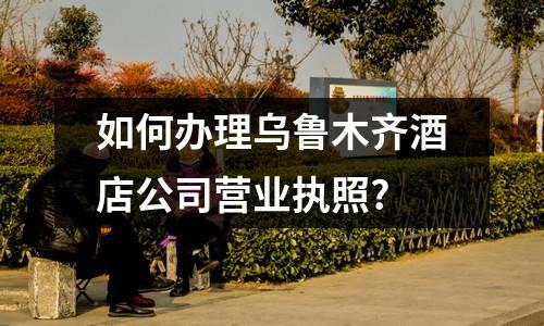 如何办理乌鲁木齐酒店公司营业执照?