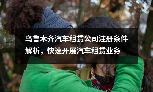 乌鲁木齐汽车租赁公司注册条件解析，快速开展汽车租赁业务