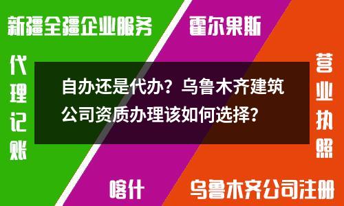 自办还是代办？乌鲁木齐建筑公司资质办理该如何选择？