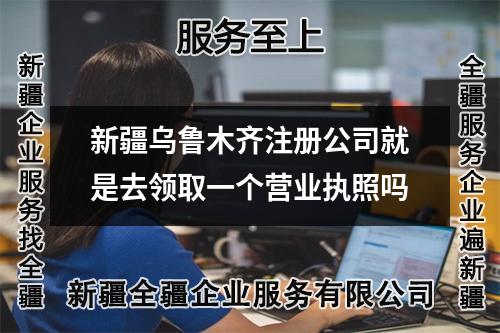 新疆乌鲁木齐注册公司就是去领取一个营业执照吗