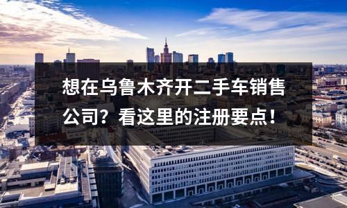 想在乌鲁木齐开二手车销售公司？看这里的注册要点！