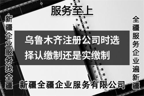 乌鲁木齐注册公司时选择认缴制还是实缴制