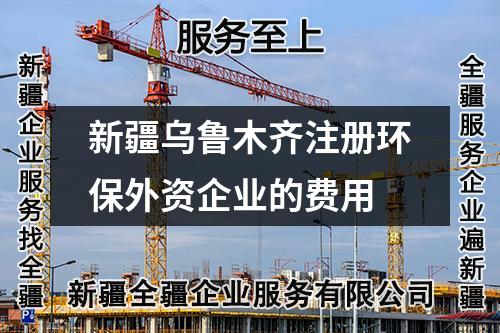 新疆乌鲁木齐注册环保外资企业的费用