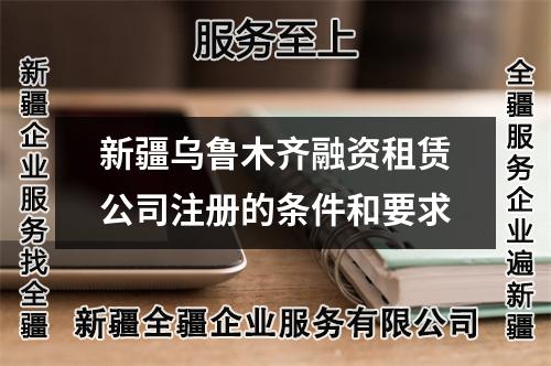 新疆乌鲁木齐融资租赁公司注册的条件和要求