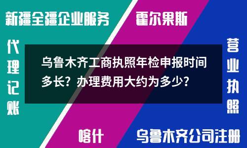 乌鲁木齐工商执照年检申报时间多长？办理费用大约为多少？