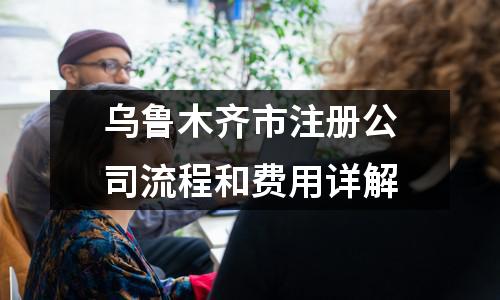 乌鲁木齐市注册公司流程和费用详解
