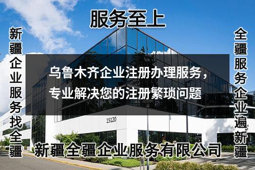 乌鲁木齐企业注册办理服务，专业解决您的注册繁琐问题