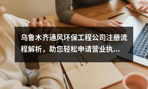 乌鲁木齐通风环保工程公司注册流程解析,助您轻松申请营业执照