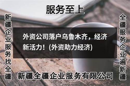 外资公司落户乌鲁木齐，经济新活力！(外资助力经济)