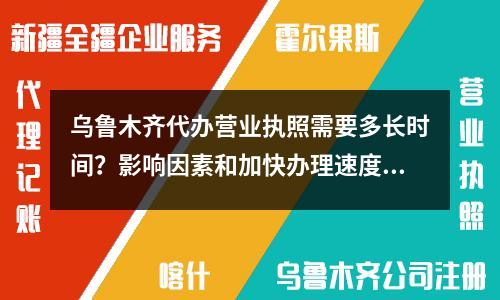 乌鲁木齐代办营业执照需要多长时间？影响因素和加快办理速度的技巧