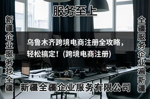 乌鲁木齐跨境电商注册全攻略，轻松搞定！(跨境电商注册)
