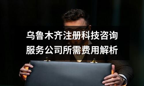 乌鲁木齐注册科技咨询服务公司所需费用解析
