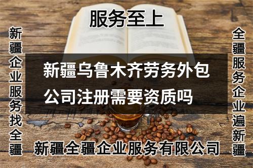 新疆乌鲁木齐劳务外包公司注册需要资质吗