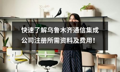 快速了解乌鲁木齐通信集成公司注册所需资料及费用！