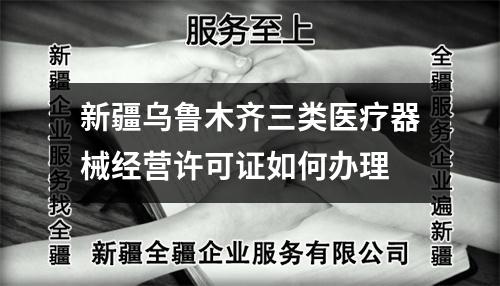 新疆乌鲁木齐三类医疗器械经营许可证如何办理