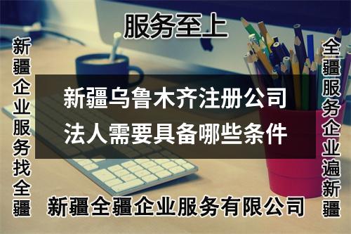 新疆乌鲁木齐注册公司法人需要具备哪些条件