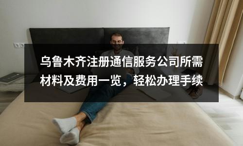 乌鲁木齐注册通信服务公司所需材料及费用一览，轻松办理手续