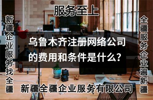 乌鲁木齐注册网络公司的费用和条件是什么?