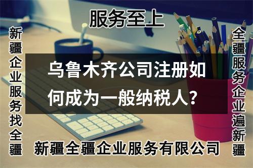 乌鲁木齐公司注册如何成为一般纳税人？