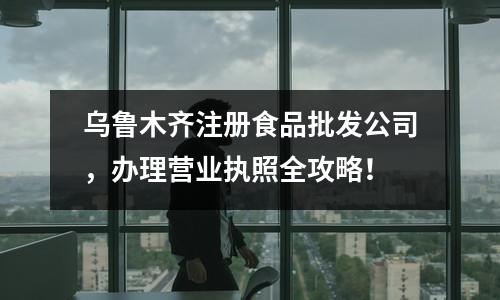 乌鲁木齐注册食品批发公司，办理营业执照全攻略！