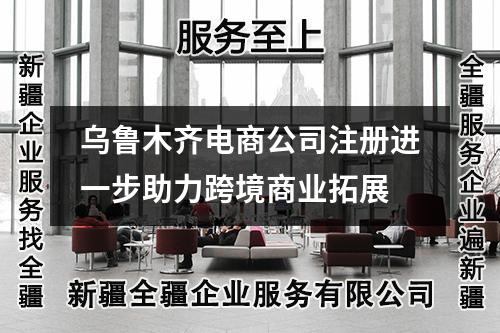 乌鲁木齐电商公司注册进一步助力跨境商业拓展