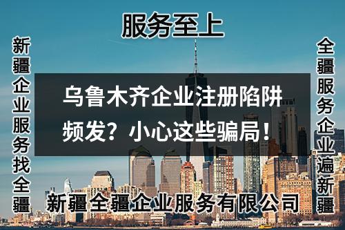 乌鲁木齐企业注册陷阱频发？小心这些骗局！