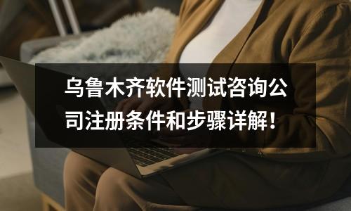 乌鲁木齐软件测试咨询公司注册条件和步骤详解！