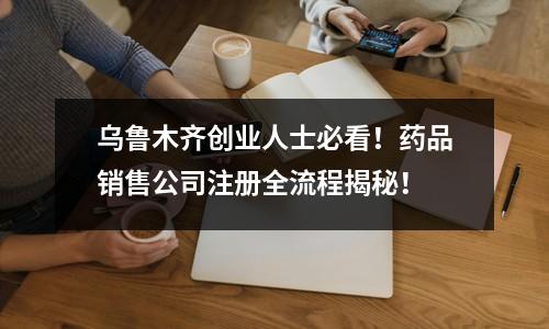 乌鲁木齐创业人士必看！药品销售公司注册全流程揭秘！