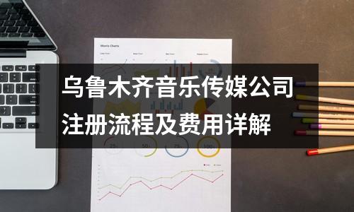 乌鲁木齐音乐传媒公司注册流程及费用详解