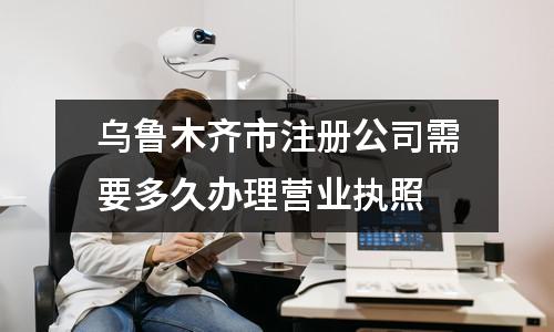 乌鲁木齐市注册公司需要多久办理营业执照