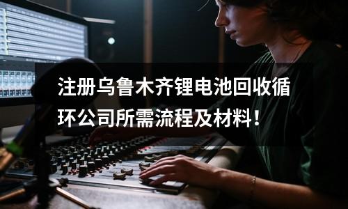 注册乌鲁木齐锂电池回收循环公司所需流程及材料！