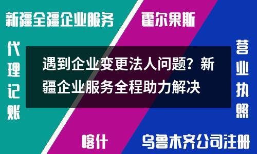 遇到企业变更法人问题？新疆企业服务全程助力解决