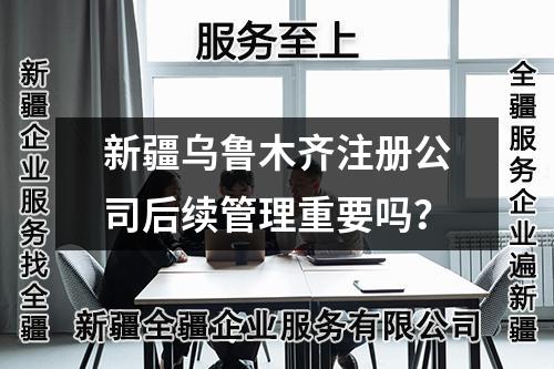 新疆乌鲁木齐注册公司后续管理重要吗？