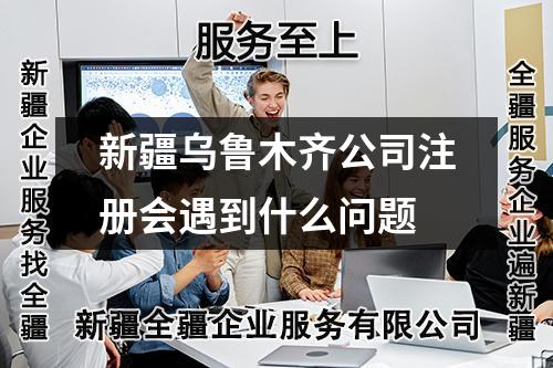 新疆乌鲁木齐公司注册会遇到什么问题