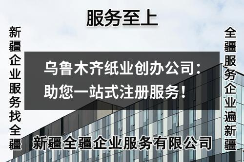 乌鲁木齐纸业创办公司：助您一站式注册服务！