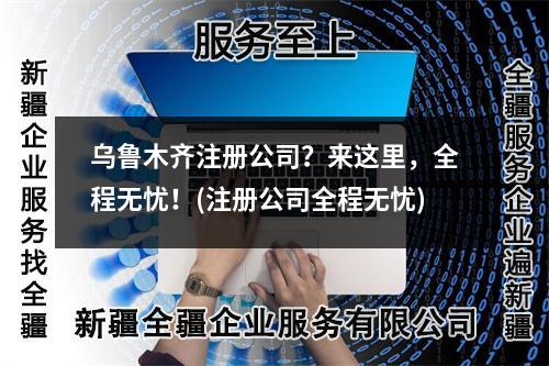 乌鲁木齐注册公司？来这里，全程无忧！(注册公司全程无忧)
