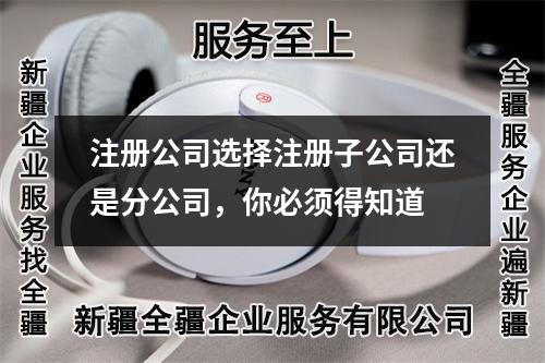 注册公司选择注册子公司还是分公司，你必须得知道