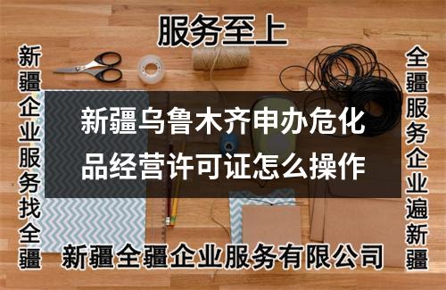新疆乌鲁木齐申办危化品经营许可证怎么操作