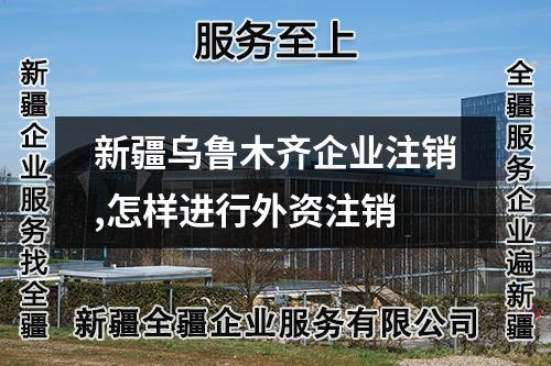 新疆乌鲁木齐企业注销,怎样进行外资注销