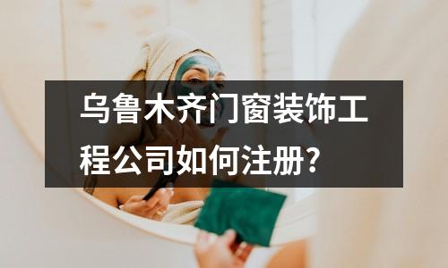 乌鲁木齐门窗装饰工程公司如何注册?
