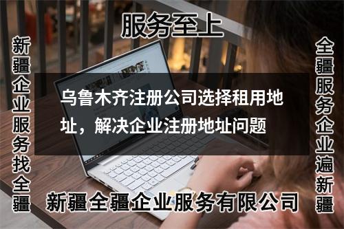 乌鲁木齐注册公司选择租用地址，解决企业注册地址问题