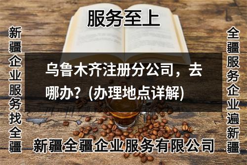 乌鲁木齐注册分公司，去哪办？(办理地点详解)