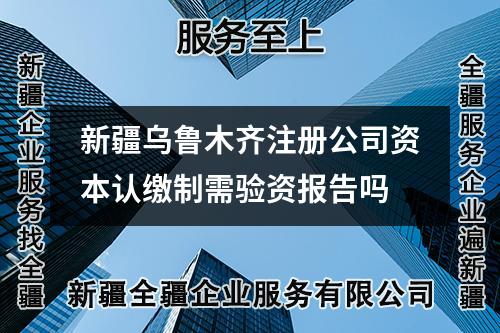 新疆乌鲁木齐注册公司资本认缴制需验资报告吗