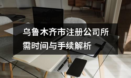 乌鲁木齐市注册公司所需时间与手续解析 